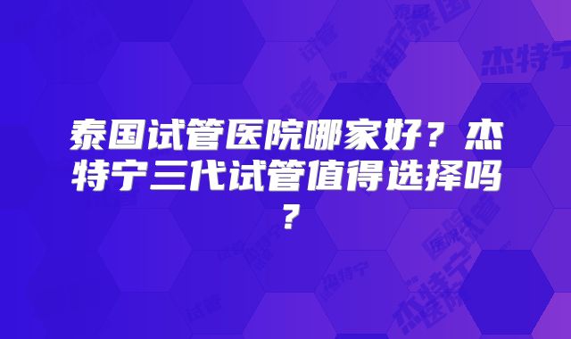 泰国试管医院哪家好？杰特宁三代试管值得选择吗？