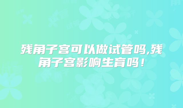 残角子宫可以做试管吗,残角子宫影响生育吗！