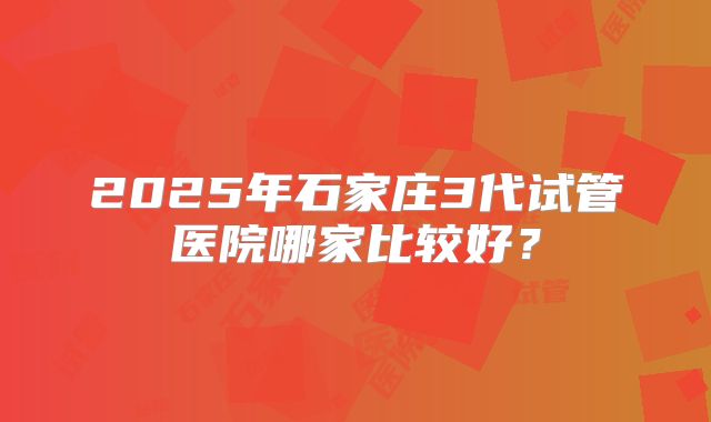 2025年石家庄3代试管医院哪家比较好?