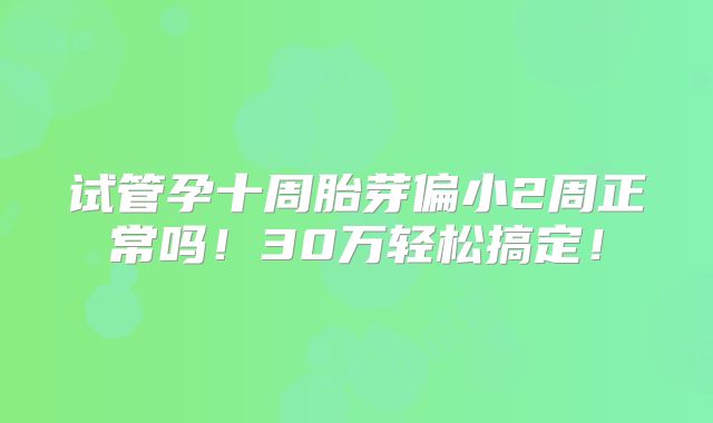 试管孕十周胎芽偏小2周正常吗！30万轻松搞定！