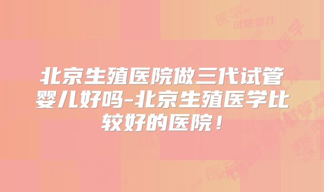 北京生殖医院做三代试管婴儿好吗-北京生殖医学比较好的医院!