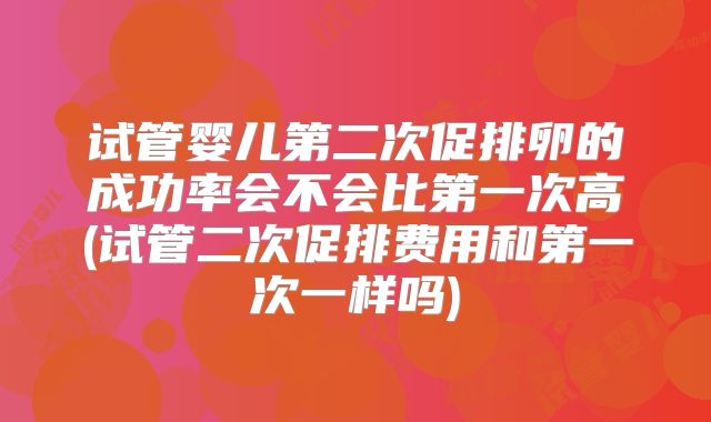 试管婴儿第二次促排卵的成功率会不会比第一次高(试管二次促排费用和第一次一样吗)