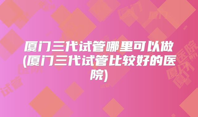 厦门三代试管哪里可以做(厦门三代试管比较好的医院)
