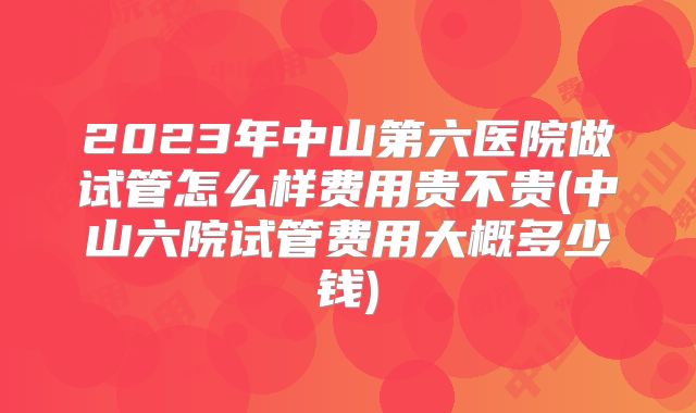 2023年中山第六医院做试管怎么样费用贵不贵(中山六院试管费用大概多少钱)
