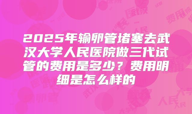 2025年输卵管堵塞去武汉大学人民医院做三代试管的费用是多少？费用明细是怎么样的
