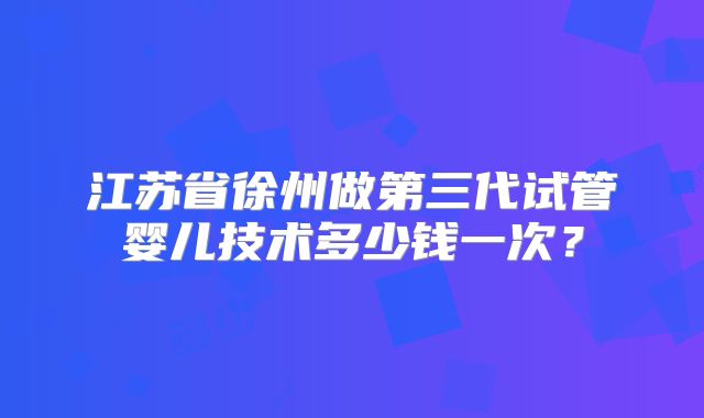 江苏省徐州做第三代试管婴儿技术多少钱一次?