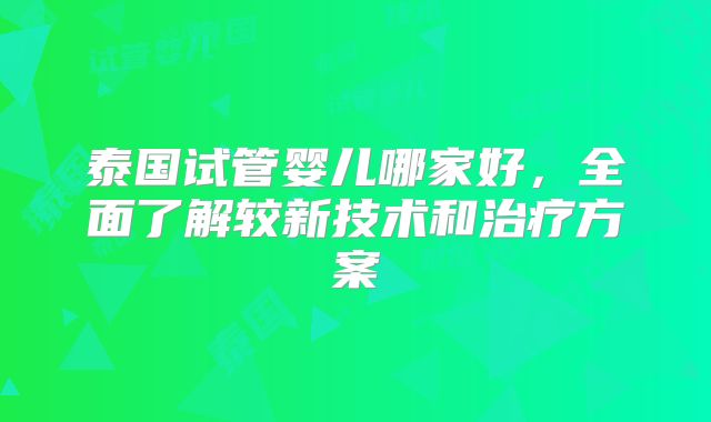泰国试管婴儿哪家好,全面了解较新技术和治疗方案