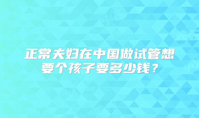 正常夫妇在中国做试管想要个孩子要多少钱？