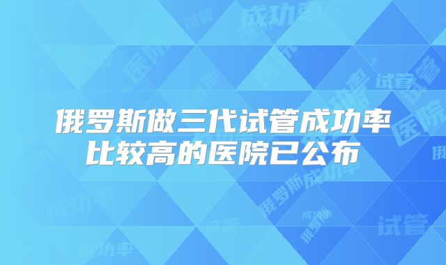 俄罗斯做三代试管成功率比较高的医院已公布