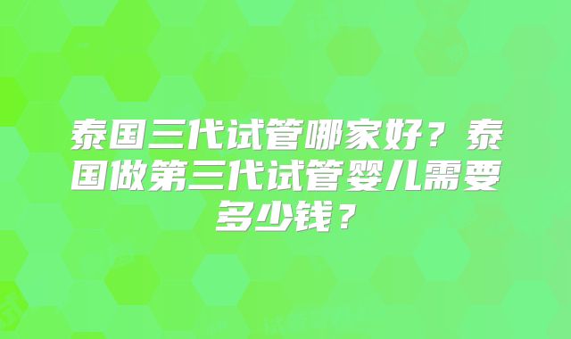 泰国三代试管哪家好?泰国做第三代试管婴儿需要多少钱?
