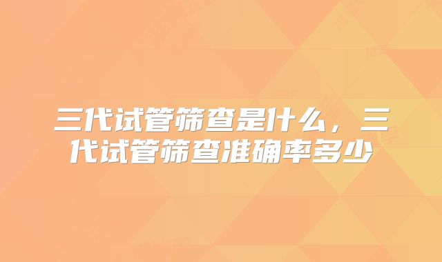 三代试管筛查是什么，三代试管筛查准确率多少