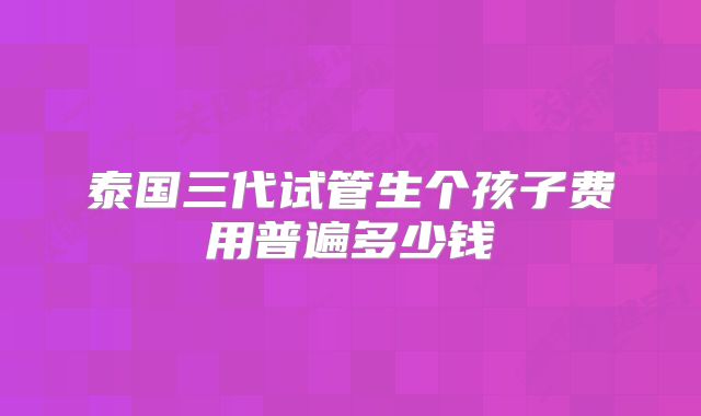 泰国三代试管生个孩子费用普遍多少钱