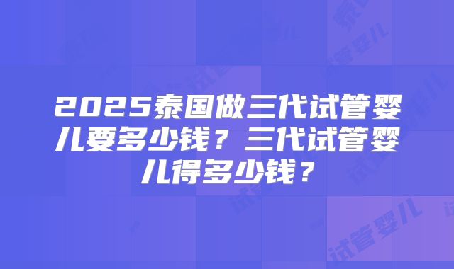 2025泰国做三代试管婴儿要多少钱？三代试管婴儿得多少钱？
