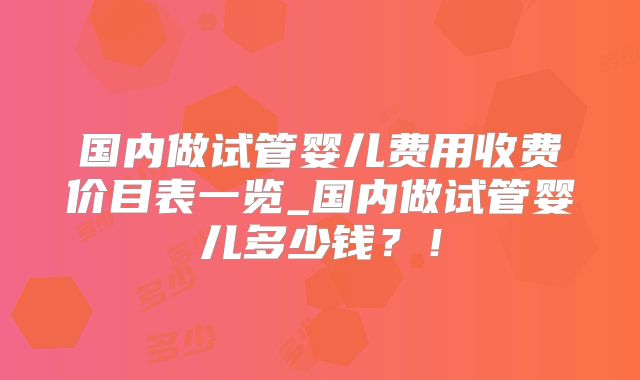 国内做试管婴儿费用收费价目表一览_国内做试管婴儿多少钱?!