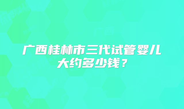 广西桂林市三代试管婴儿大约多少钱?