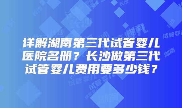 详解湖南第三代试管婴儿医院名册?长沙做第三代试管婴儿费用要多少钱?