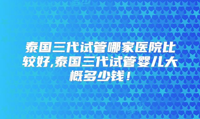 泰国三代试管哪家医院比较好,泰国三代试管婴儿大概多少钱!