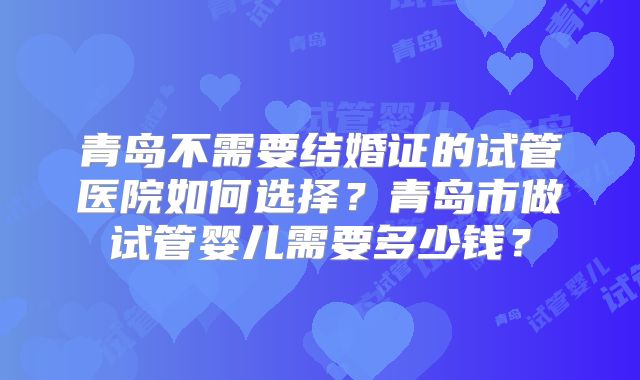青岛不需要结婚证的试管医院如何选择？青岛市做试管婴儿需要多少钱？