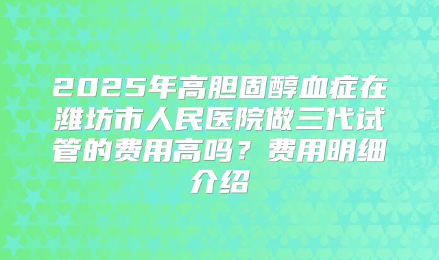 2025年高胆固醇血症在潍坊市人民医院做三代试管的费用高吗？费用明细介绍