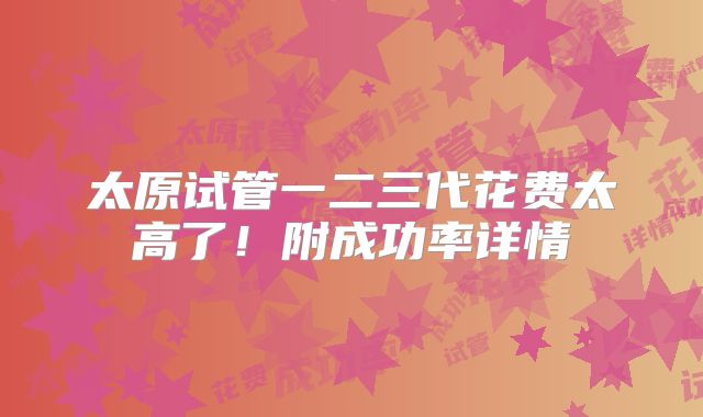 太原试管一二三代花费太高了！附成功率详情