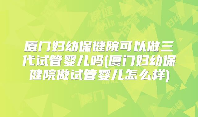 厦门妇幼保健院可以做三代试管婴儿吗(厦门妇幼保健院做试管婴儿怎么样)