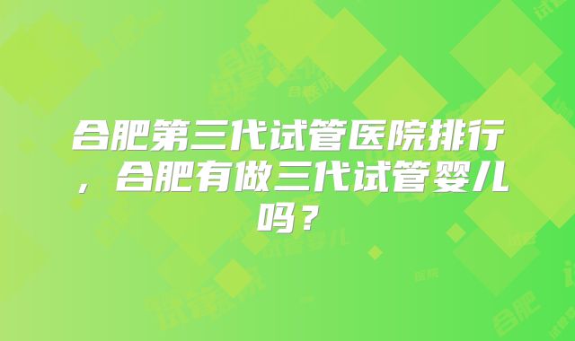 合肥第三代试管医院排行,合肥有做三代试管婴儿吗?