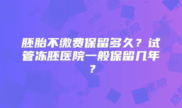 胚胎不缴费保留多久？试管冻胚医院一般保留几年？