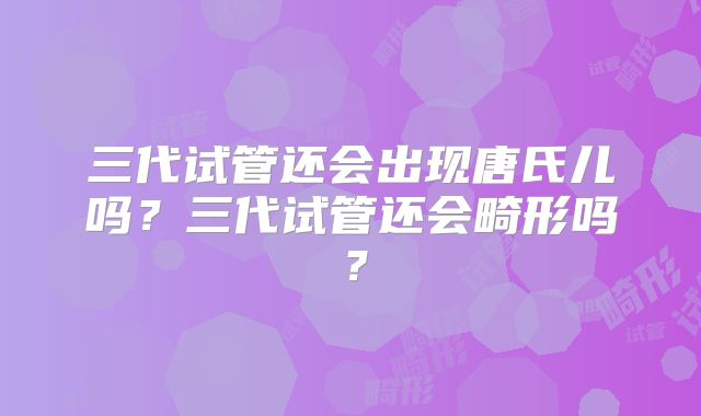 三代试管还会出现唐氏儿吗?三代试管还会畸形吗?