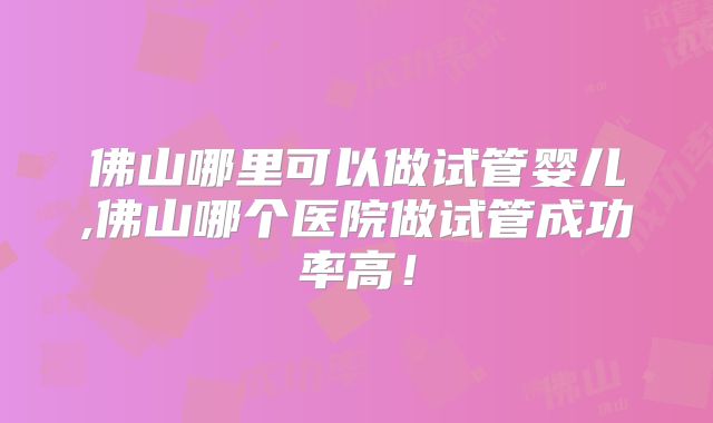 佛山哪里可以做试管婴儿,佛山哪个医院做试管成功率高！