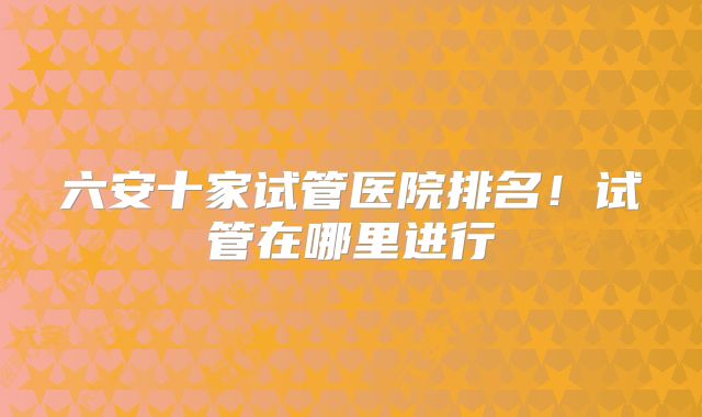 六安十家试管医院排名！试管在哪里进行