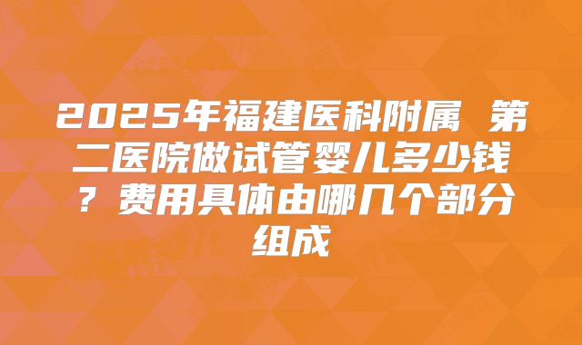 2025年福建医科附属 第二医院做试管婴儿多少钱?费用具体由哪几个部分组成