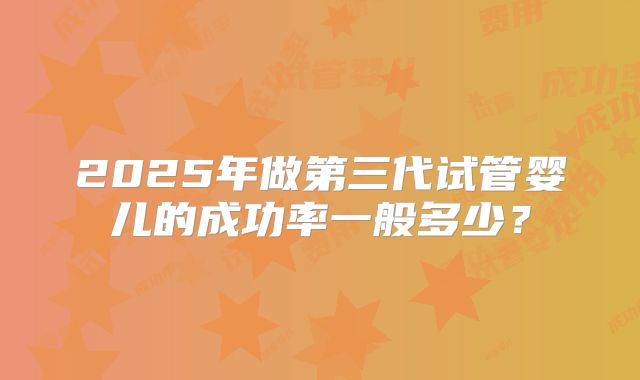 2025年做第三代试管婴儿的成功率一般多少？