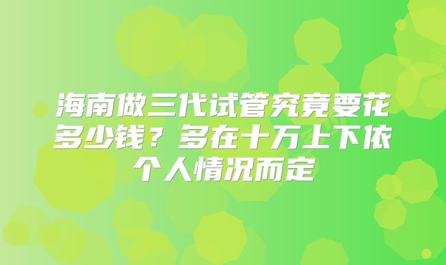 海南做三代试管究竟要花多少钱?多在十万上下依个人情况而定