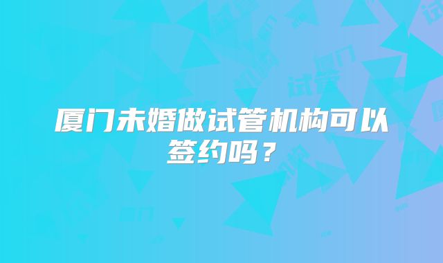 厦门未婚做试管机构可以签约吗?