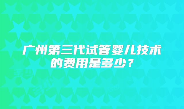 广州第三代试管婴儿技术的费用是多少?