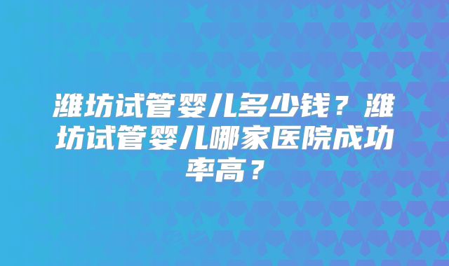 潍坊试管婴儿多少钱？潍坊试管婴儿哪家医院成功率高？
