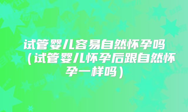试管婴儿容易自然怀孕吗（试管婴儿怀孕后跟自然怀孕一样吗）
