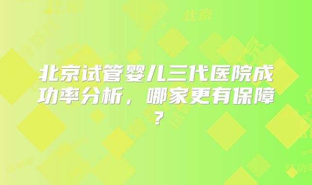北京试管婴儿三代医院成功率分析,哪家更有保障?
