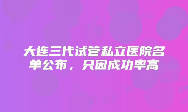 大连三代试管私立医院名单公布,只因成功率高