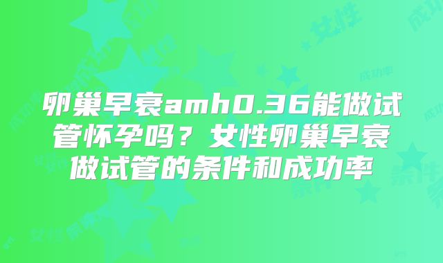卵巢早衰amh0.36能做试管怀孕吗?女性卵巢早衰做试管的条件和成功率
