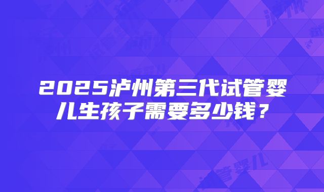 2025泸州第三代试管婴儿生孩子需要多少钱?