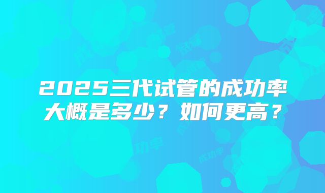 2025三代试管的成功率大概是多少？如何更高？