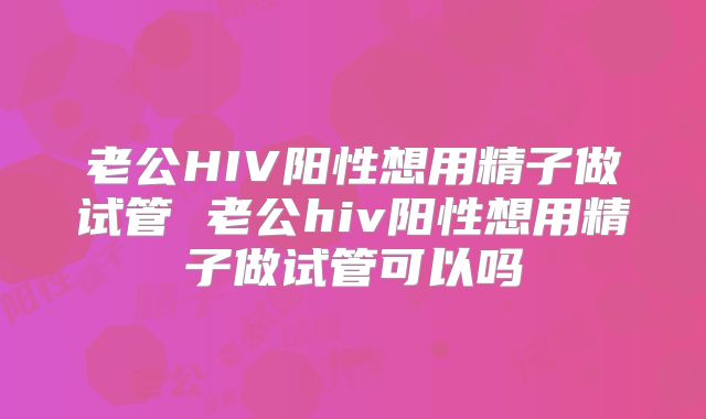 老公HIV阳性想用精子做试管 老公hiv阳性想用精子做试管可以吗