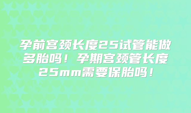 孕前宫颈长度25试管能做多胎吗！孕期宫颈管长度25mm需要保胎吗！