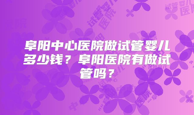 阜阳中心医院做试管婴儿多少钱？阜阳医院有做试管吗？