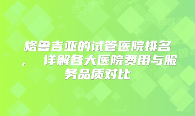 格鲁吉亚的试管医院排名， 详解各大医院费用与服务品质对比