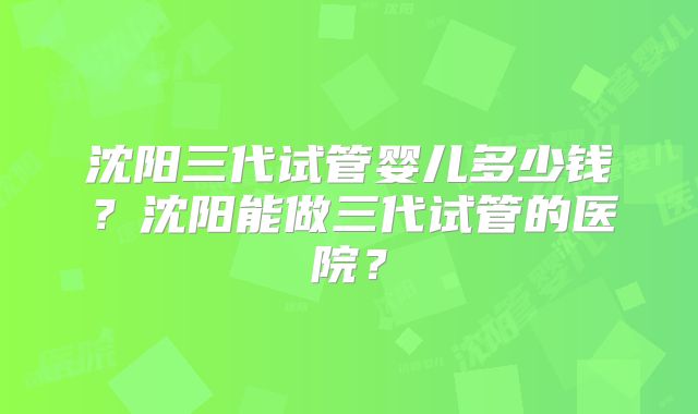 沈阳三代试管婴儿多少钱？沈阳能做三代试管的医院？
