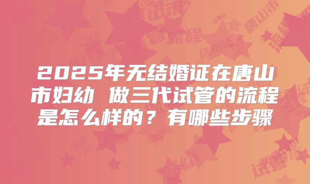 2025年无结婚证在唐山市妇幼 做三代试管的流程是怎么样的?有哪些步骤