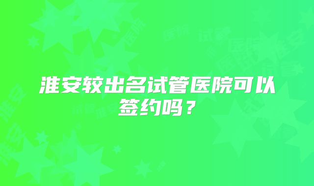 淮安较出名试管医院可以签约吗?