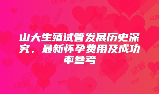山大生殖试管发展历史深究,最新怀孕费用及成功率参考